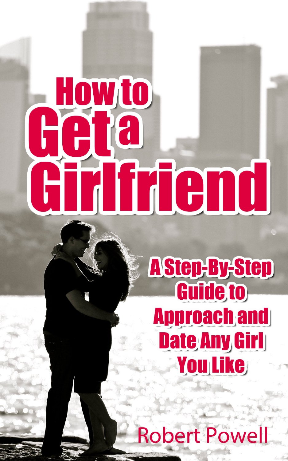 How to Get a Girlfriend – A Step-By-Step Guide to Approach and Date Any Girl You Like by Robert Powell