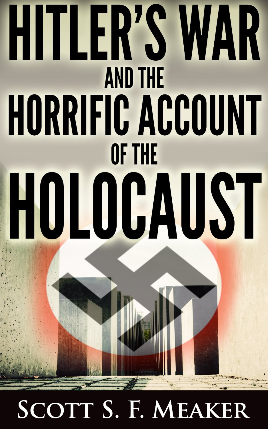 Hitler’s War and the Horrific Account of the Holocaust by Scott S. F. Meaker