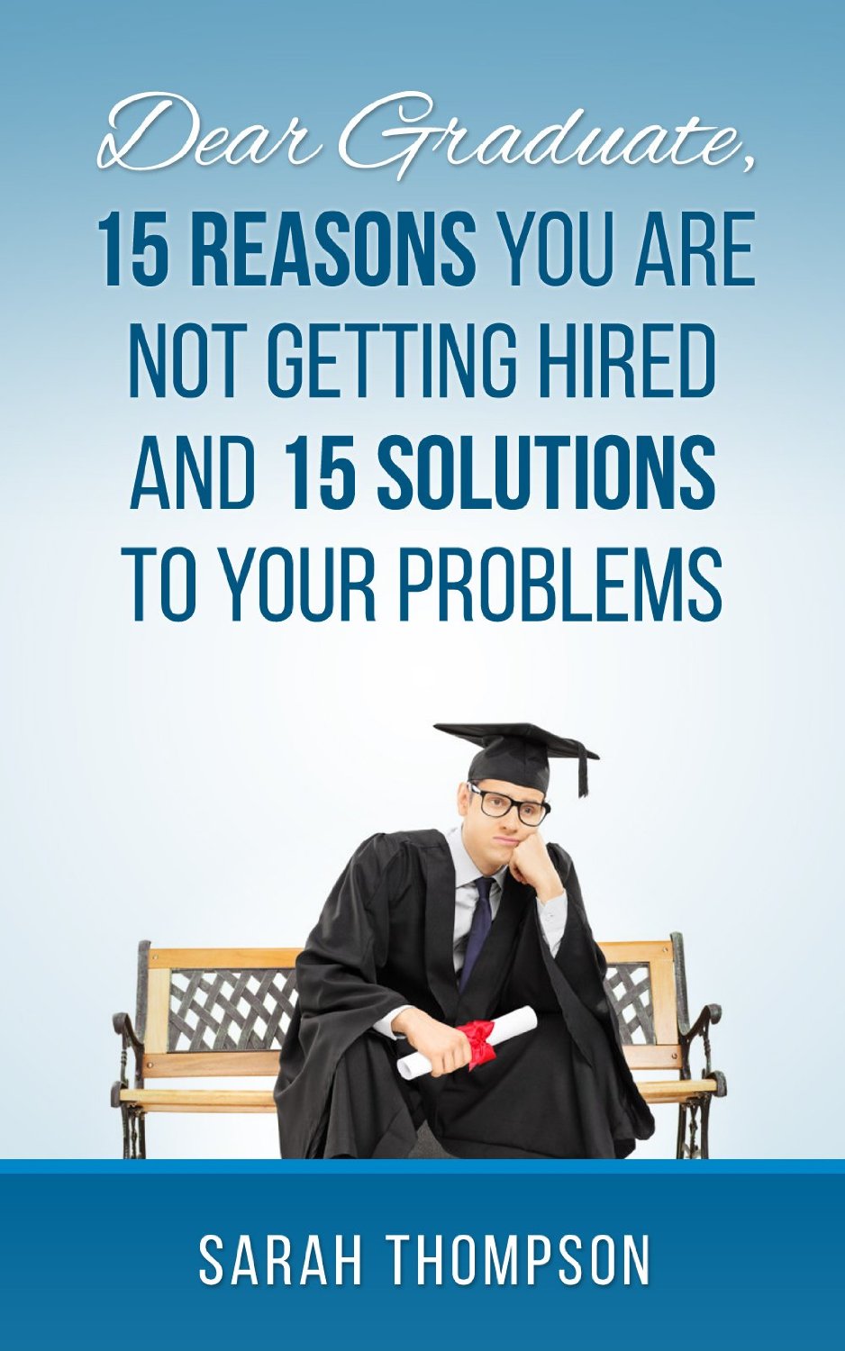 Dear Graduate,15 Reasons Why You Are Not Getting Hired And 15 solutions To Your Problem by Sarah Thompson