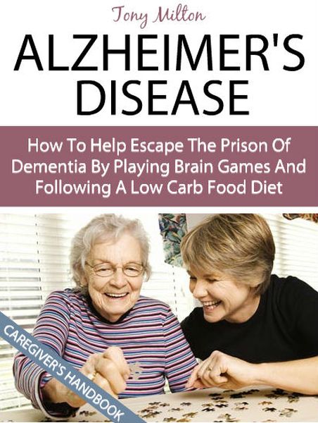 Alzheimer’s Disease: A Caregiver’s Handbook On How To Help Escape The Prison Of Dementia By Playing Fun Brain Games And Following A Low Carb Food Diet (Alzheimer’s Disease) by Tony Milton