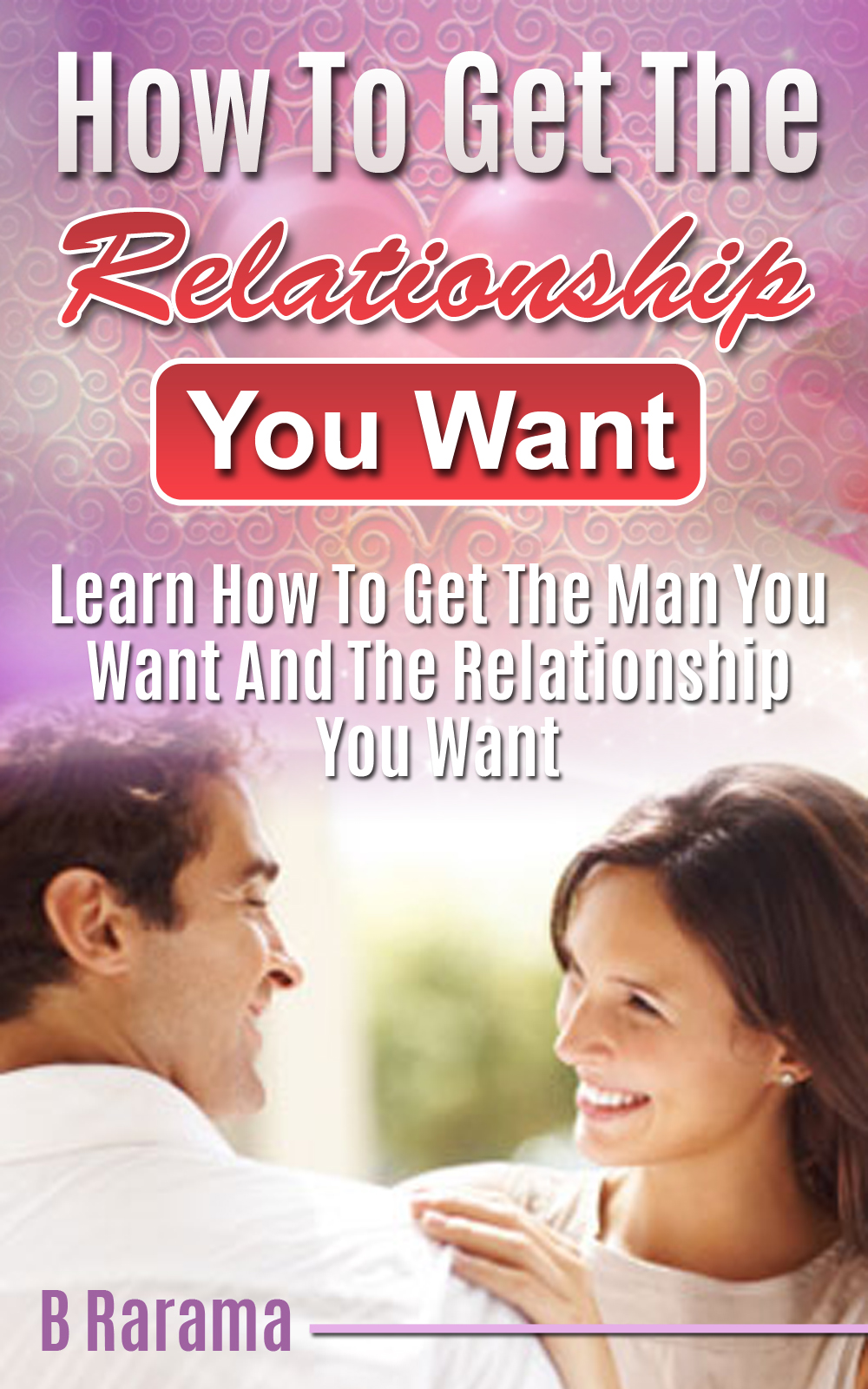 How to Get the Relationship You Want: Learn How To Get The Man You Want And The Relationship You Want by B Rarama