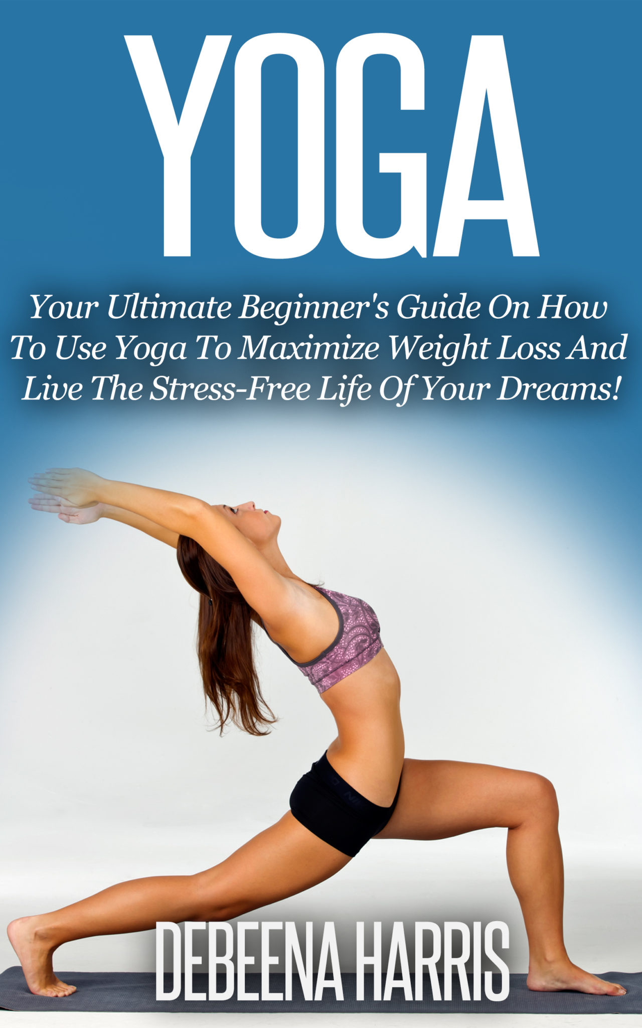 Yoga: Your Ultimate Beginner’s Guide On How To Use Yoga To Maximize Weight Loss And Live The Stress-Free Life Of Your Dreams! by Debeena Harris