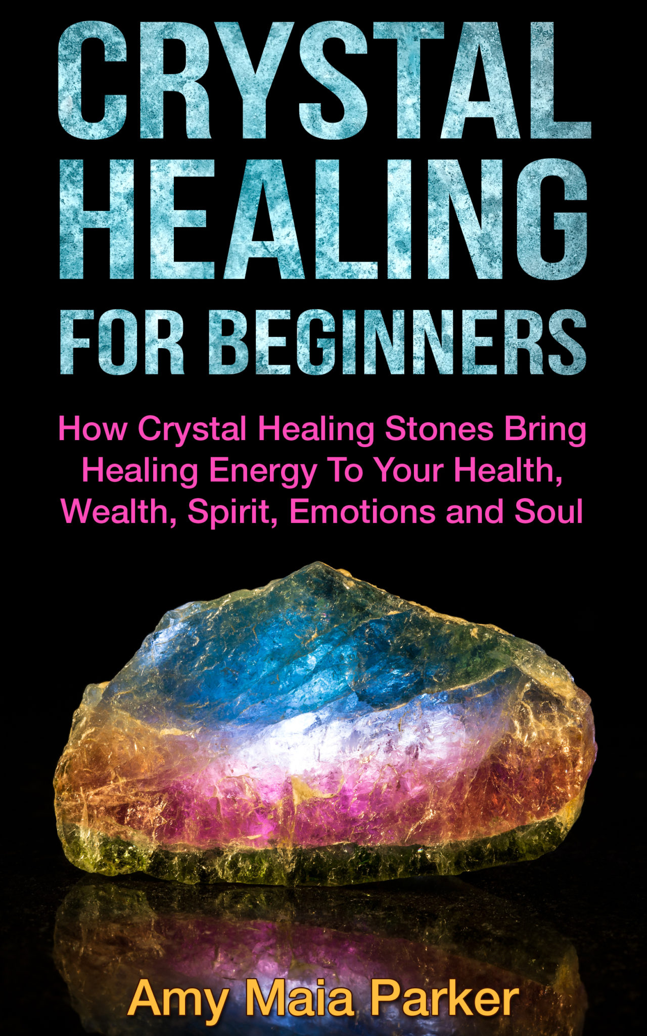 Crystal Healing For Beginners – How Crystal Healing Stones Bring Healing Energy To Your Health, Wealth, Spirit, Emotions and Soul by Amy Maia Parker