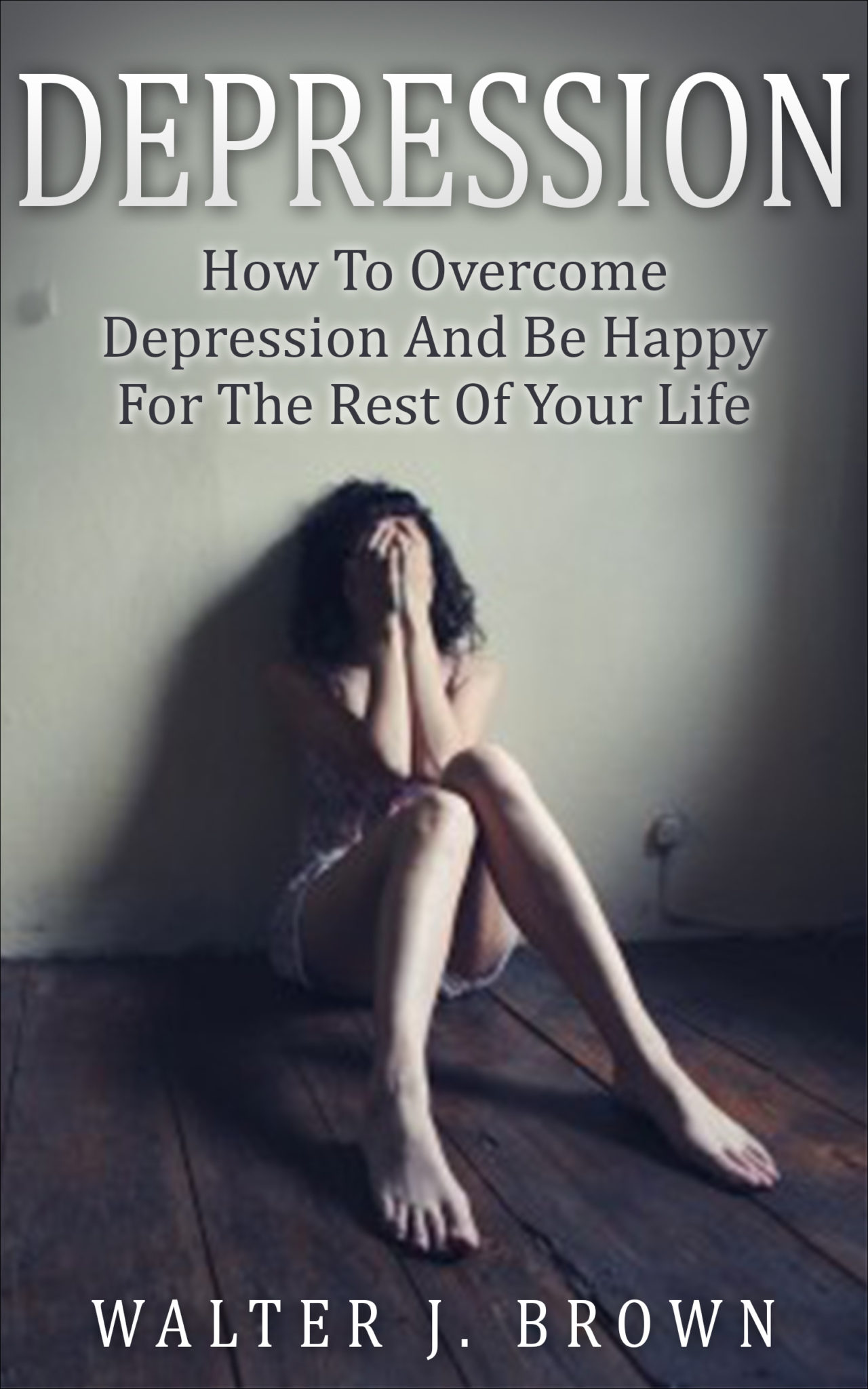 Depression: How To Overcome Depression And Be Happy For The Rest Of Your Life by Walter James Brown