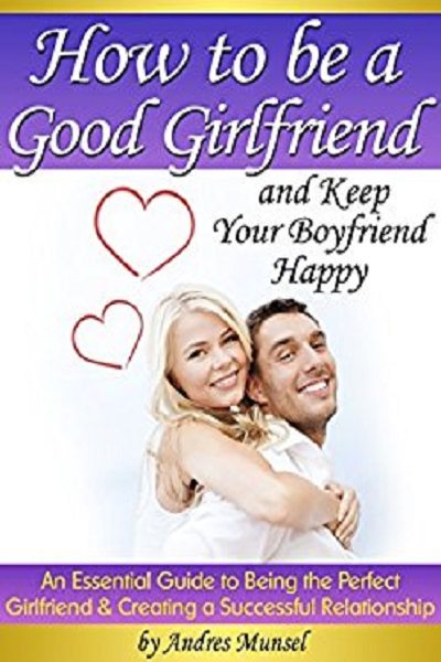 FREE: How to Be a Good Girlfriend and Keep Your Boyfriend Happy: An Essential Guide to Being the Perfect Girlfriend and Creating a Successful Relationship by Andres Munsel